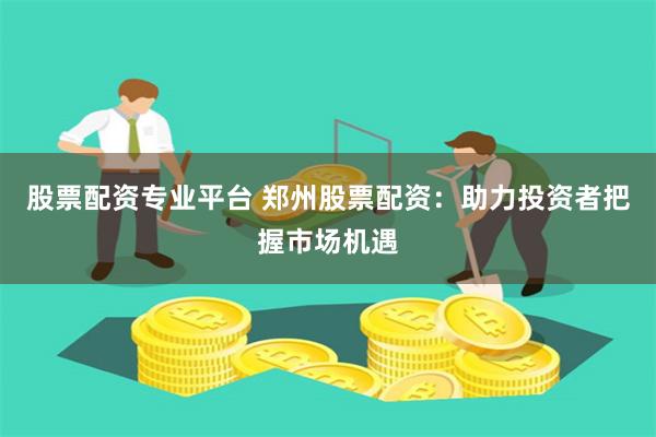 股票配资专业平台 郑州股票配资：助力投资者把握市场机遇