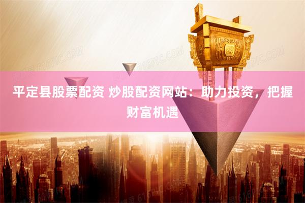 平定县股票配资 炒股配资网站：助力投资，把握财富机遇