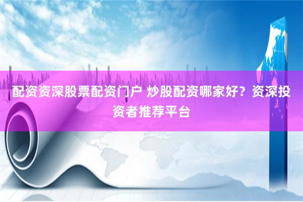 配资资深股票配资门户 炒股配资哪家好？资深投资者推荐平台