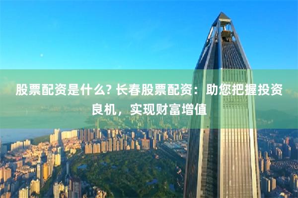 股票配资是什么? 长春股票配资：助您把握投资良机，实现财富增值