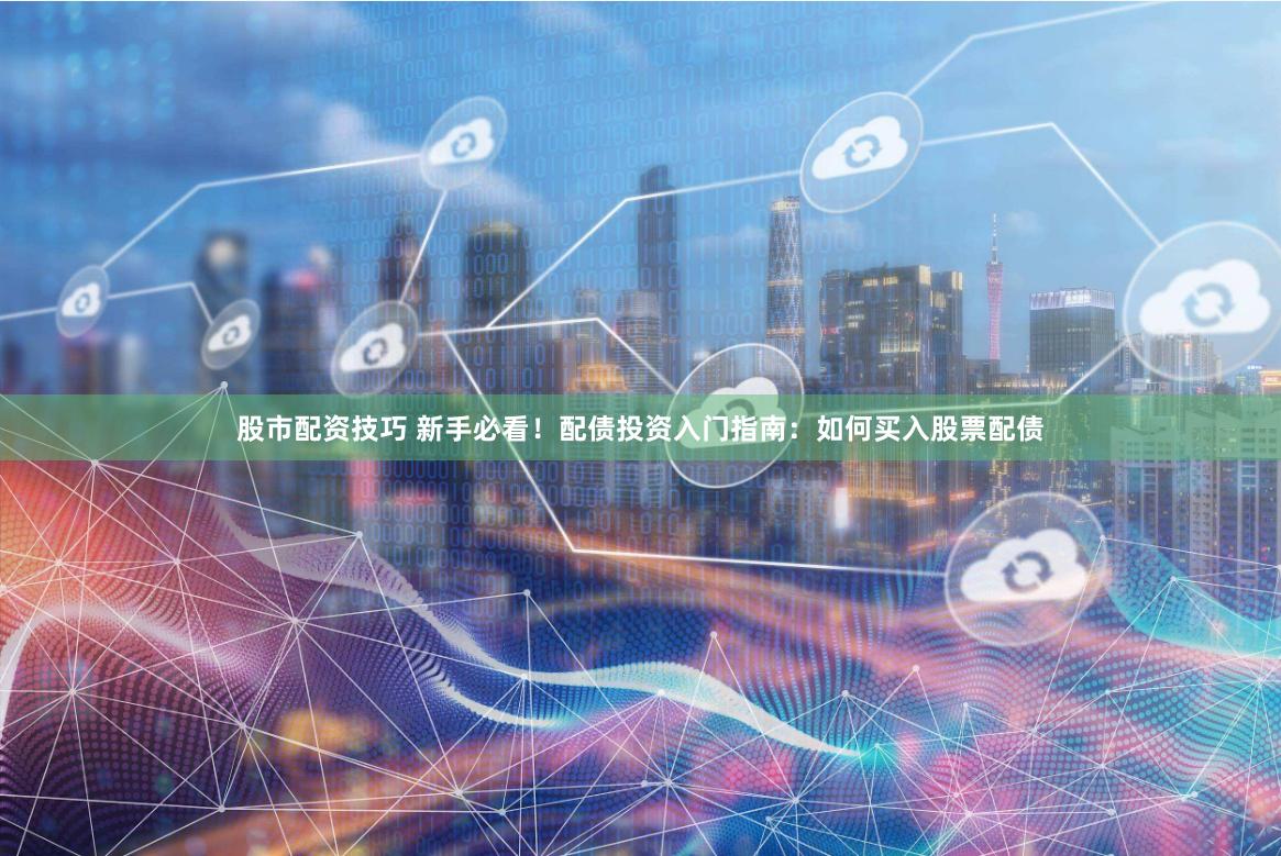 股市配资技巧 新手必看！配债投资入门指南：如何买入股票配债