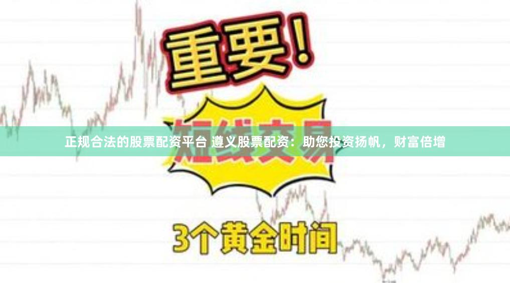 正规合法的股票配资平台 遵义股票配资：助您投资扬帆，财富倍增