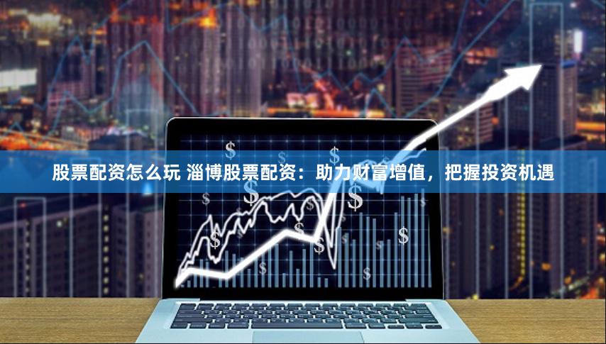 股票配资怎么玩 淄博股票配资：助力财富增值，把握投资机遇