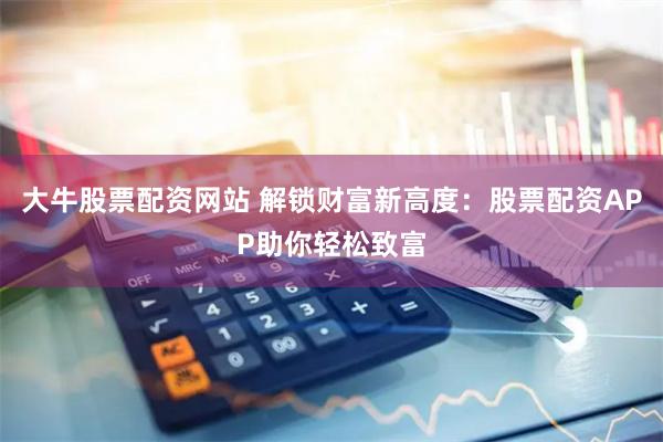大牛股票配资网站 解锁财富新高度：股票配资APP助你轻松致富