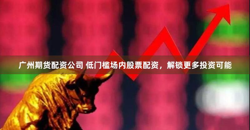 广州期货配资公司 低门槛场内股票配资，解锁更多投资可能