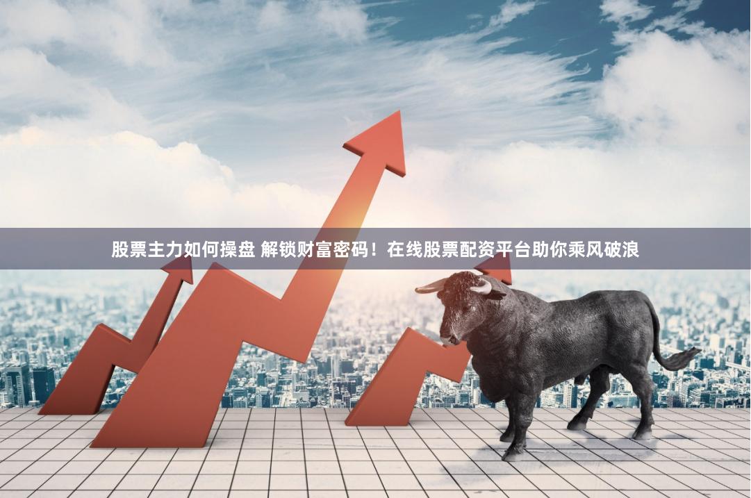 股票主力如何操盘 解锁财富密码！在线股票配资平台助你乘风破浪