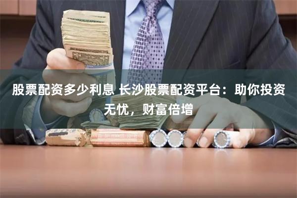 股票配资多少利息 长沙股票配资平台：助你投资无忧，财富倍增
