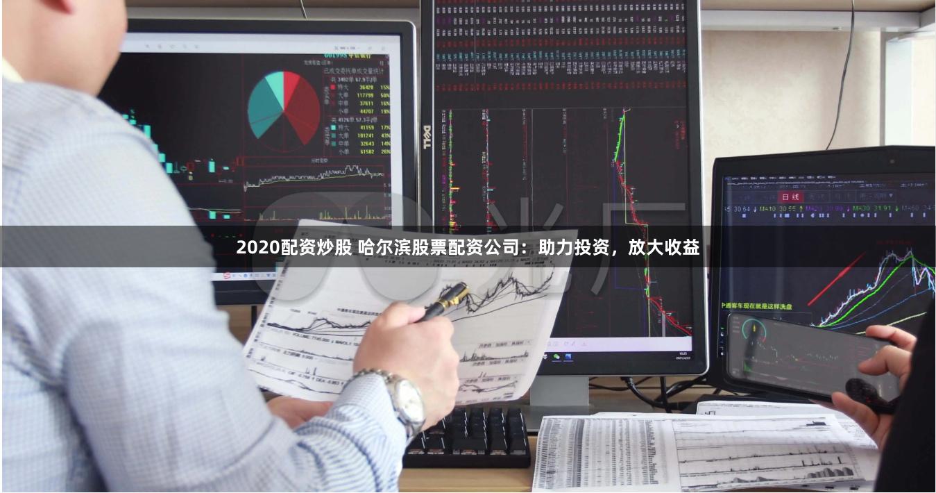 2020配资炒股 哈尔滨股票配资公司：助力投资，放大收益