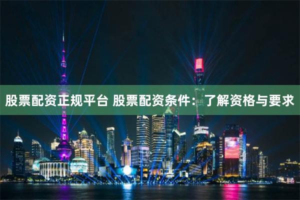 股票配资正规平台 股票配资条件：了解资格与要求
