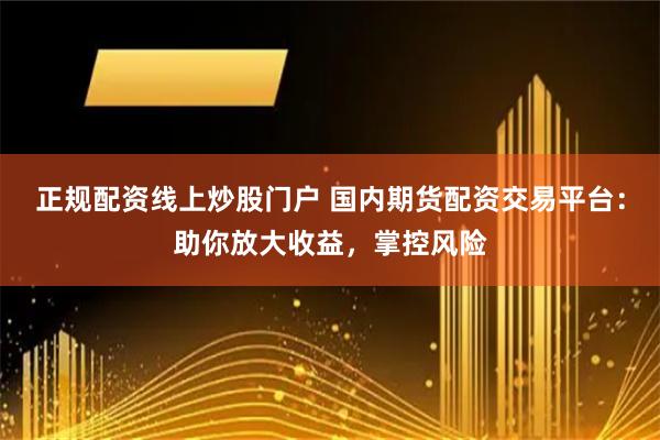 正规配资线上炒股门户 国内期货配资交易平台：助你放大收益，掌控风险