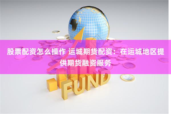 股票配资怎么操作 运城期货配资：在运城地区提供期货融资服务