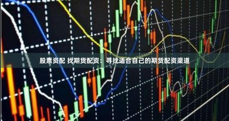 股票资配 找期货配资：寻找适合自己的期货配资渠道