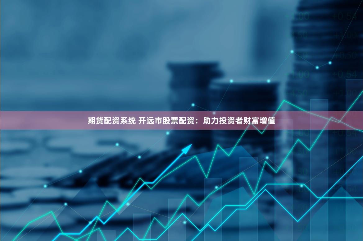 期货配资系统 开远市股票配资：助力投资者财富增值